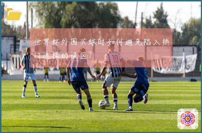 世界杯外围买球时如何避免陷入热门选择的误区？