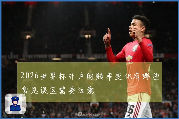 2026世界杯开户时赔率变化有哪些常见误区需要注意