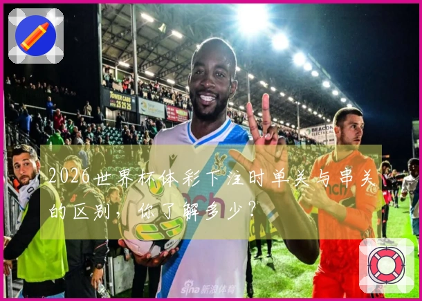 2026世界杯体彩下注时单关与串关的区别，你了解多少？