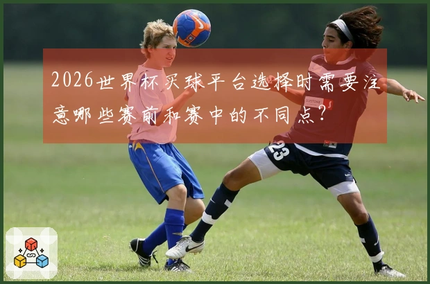 2026世界杯买球平台选择时需要注意哪些赛前和赛中的不同点？
